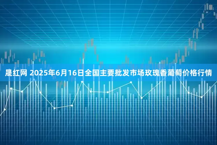 晟红网 2025年6月16日全国主要批发市场玫瑰香葡萄价格行情