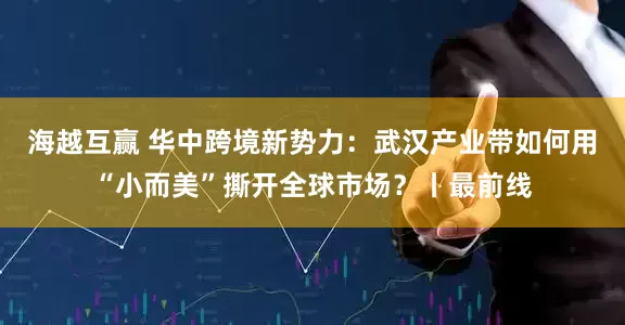 海越互赢 华中跨境新势力：武汉产业带如何用“小而美”撕开全球市场？丨最前线