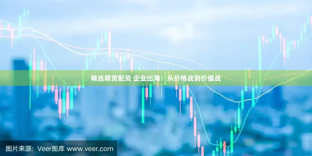 精选期货配资 企业出海：从价格战到价值战