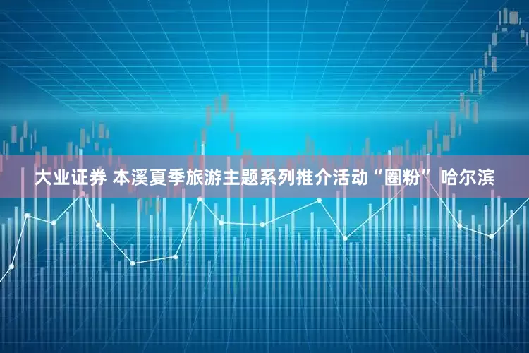 大业证券 本溪夏季旅游主题系列推介活动“圈粉” 哈尔滨