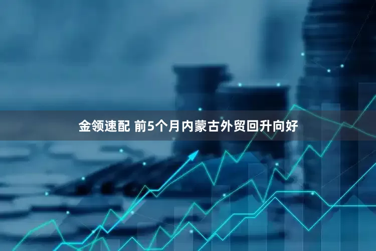 金领速配 前5个月内蒙古外贸回升向好