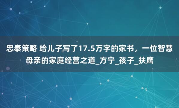 忠泰策略 给儿子写了17.5万字的家书，一位智慧母亲的家庭经营之道_方宁_孩子_扶鹰
