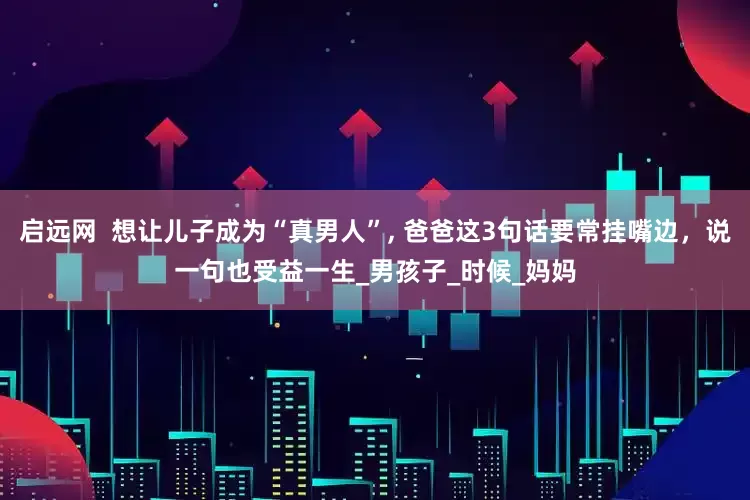 启远网  想让儿子成为“真男人”, 爸爸这3句话要常挂嘴边，说一句也受益一生_男孩子_时候_妈妈