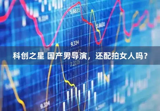 科创之星 国产男导演，还配拍女人吗？