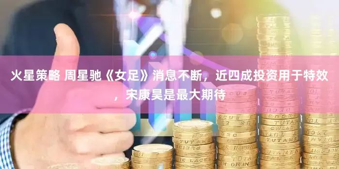 火星策略 周星驰《女足》消息不断，近四成投资用于特效，宋康昊是最大期待
