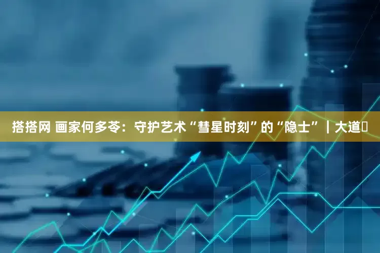 搭搭网 画家何多苓：守护艺术“彗星时刻”的“隐士”｜大道⑰