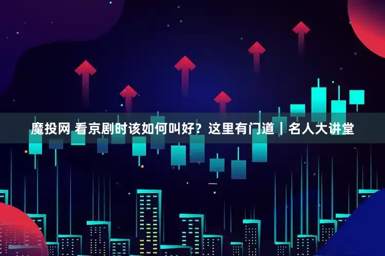 魔投网 看京剧时该如何叫好？这里有门道｜名人大讲堂
