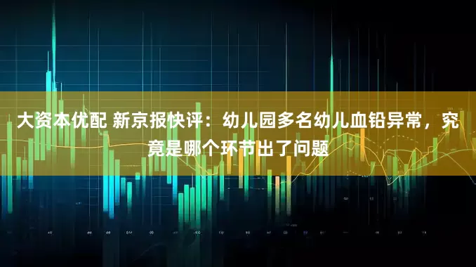 大资本优配 新京报快评：幼儿园多名幼儿血铅异常，究竟是哪个环节出了问题