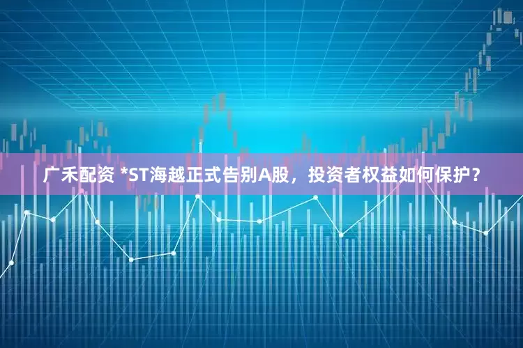 广禾配资 *ST海越正式告别A股，投资者权益如何保护？