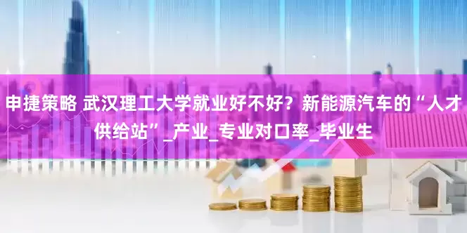 申捷策略 武汉理工大学就业好不好？新能源汽车的“人才供给站”_产业_专业对口率_毕业生