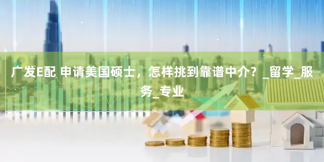 广发E配 申请美国硕士，怎样挑到靠谱中介？_留学_服务_专业