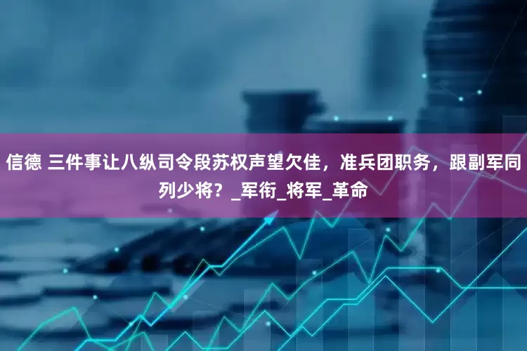 信德 三件事让八纵司令段苏权声望欠佳，准兵团职务，跟副军同列少将？_军衔_将军_革命