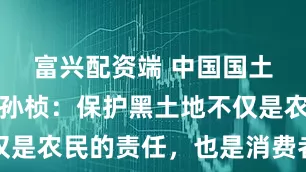 富兴配资端 中国国土经济学会孙桢：保护黑土地不仅是农民的责任，也是消费者的责任