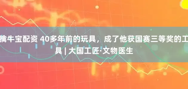 擒牛宝配资 40多年前的玩具，成了他获国赛三等奖的工具 | 大国工匠·文物医生