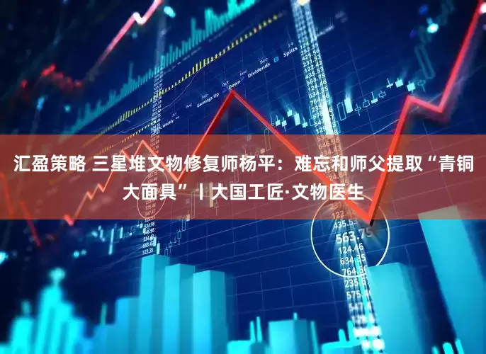 汇盈策略 三星堆文物修复师杨平：难忘和师父提取“青铜大面具”丨大国工匠·文物医生