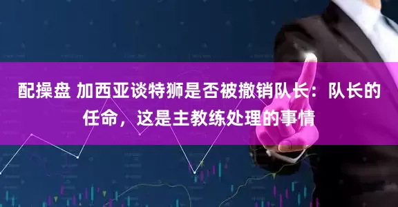 配操盘 加西亚谈特狮是否被撤销队长：队长的任命，这是主教练处理的事情