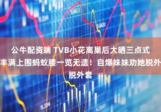 公牛配资端 TVB小花离巢后大晒三点式！丰满上围蚂蚁腰一览无遗！自爆妹妹劝她脱外套