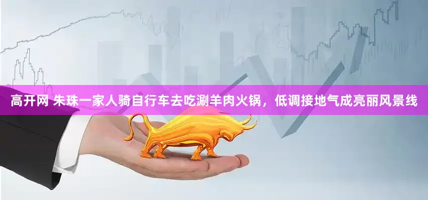 高开网 朱珠一家人骑自行车去吃涮羊肉火锅，低调接地气成亮丽风景线
