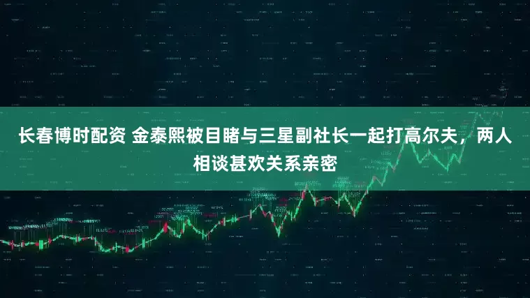 长春博时配资 金泰熙被目睹与三星副社长一起打高尔夫，两人相谈甚欢关系亲密