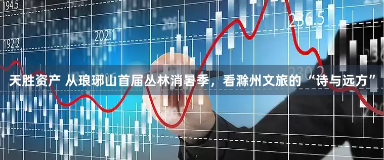 天胜资产 从琅琊山首届丛林消暑季，看滁州文旅的 “诗与远方”