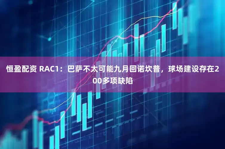 恒盈配资 RAC1：巴萨不太可能九月回诺坎普，球场建设存在200多项缺陷