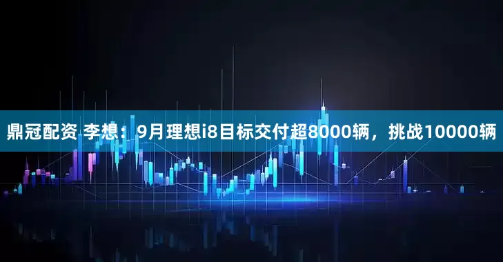 鼎冠配资 李想：9月理想i8目标交付超8000辆，挑战10000辆