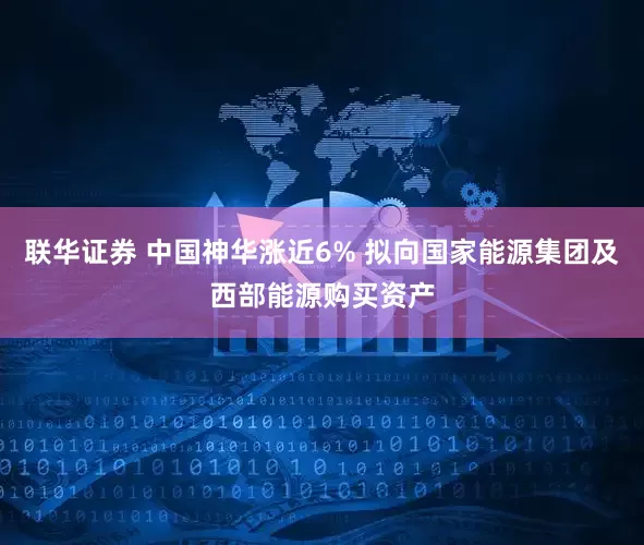 联华证券 中国神华涨近6% 拟向国家能源集团及西部能源购买资产