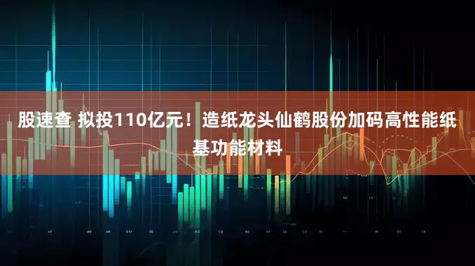 股速查 拟投110亿元！造纸龙头仙鹤股份加码高性能纸基功能材料