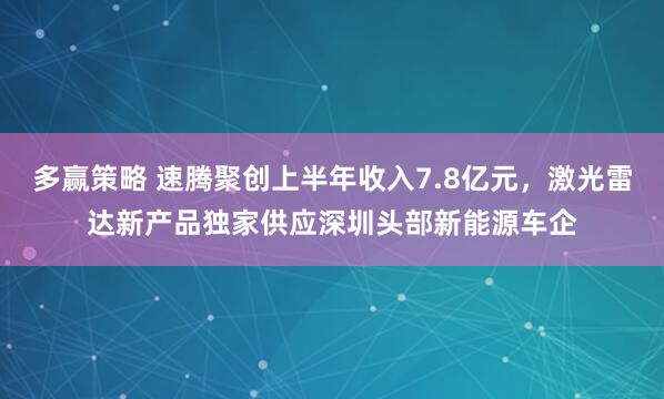 多赢策略 速腾聚创上半年收入7.8亿元，激光雷达新产品独家供应深圳头部新能源车企