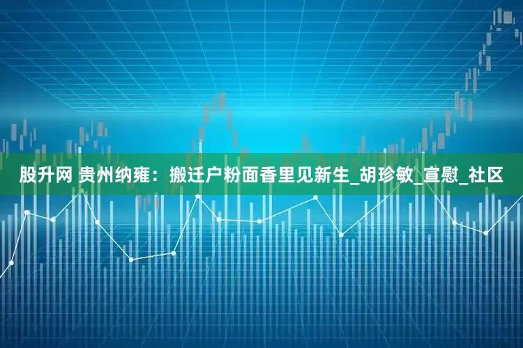 股升网 贵州纳雍：搬迁户粉面香里见新生_胡珍敏_宣慰_社区