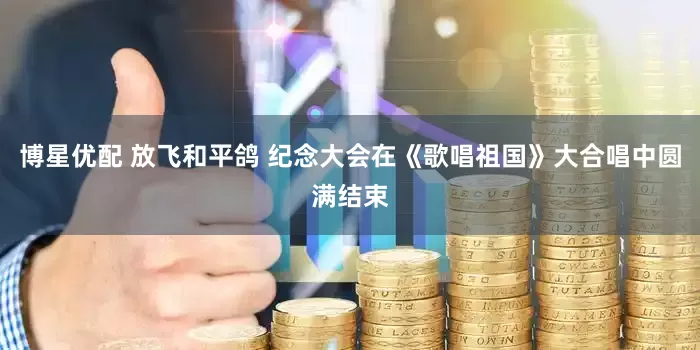 博星优配 放飞和平鸽 纪念大会在《歌唱祖国》大合唱中圆满结束