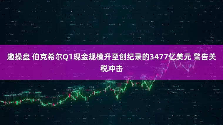 趣操盘 伯克希尔Q1现金规模升至创纪录的3477亿美元 警告关税冲击