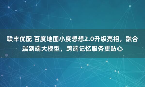 联丰优配 百度地图小度想想2.0升级亮相，融合端到端大模型，跨端记忆服务更贴心