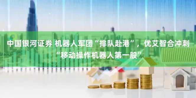 中国银河证券 机器人军团“排队赴港”，优艾智合冲刺“移动操作机器人第一股”