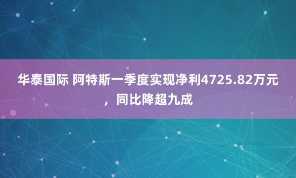 华泰国际 阿特斯一季度实现净利4725.82万元，同比降超九成