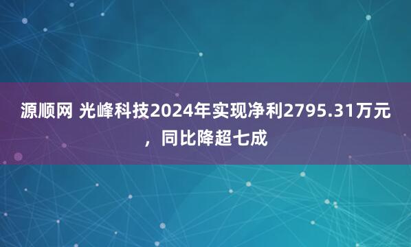 源顺网 光峰科技2024年实现净利2795.31万元，同比降超七成
