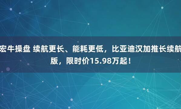 宏牛操盘 续航更长、能耗更低,比亚迪汉加推长续航版,限时价15.98万起!