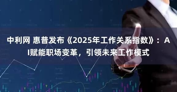 中利网 惠普发布《2025年工作关系指数》：AI赋能职场变革，引领未来工作模式