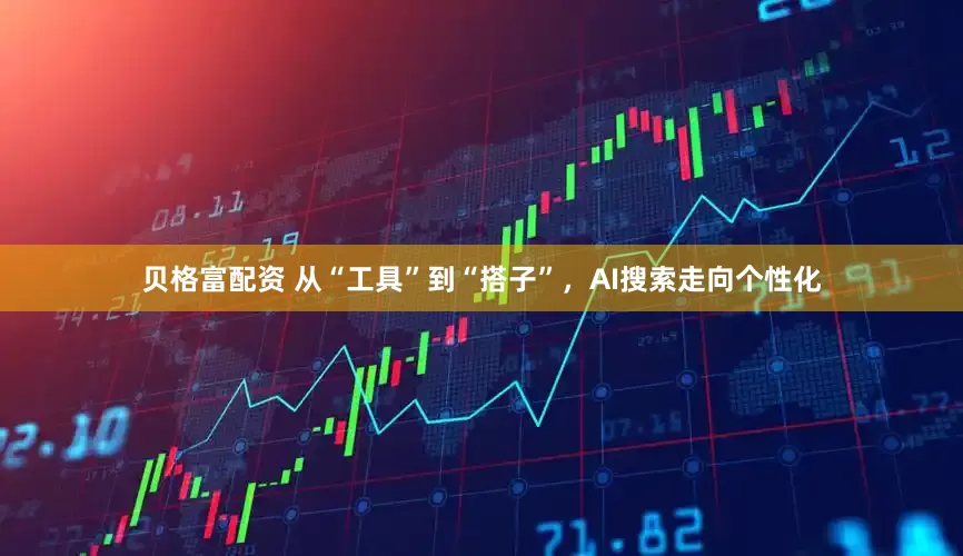贝格富配资 从“工具”到“搭子”，AI搜索走向个性化