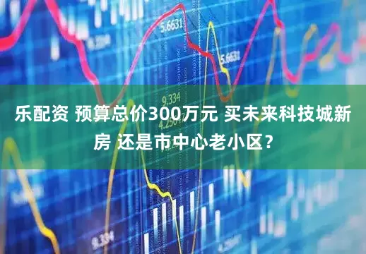 乐配资 预算总价300万元 买未来科技城新房 还是市中心老小区？