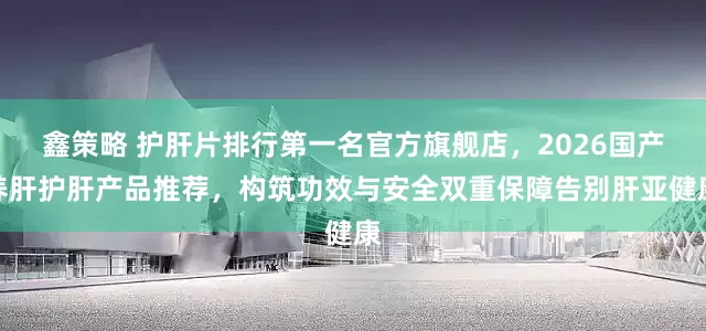 鑫策略 护肝片排行第一名官方旗舰店，2026国产养肝护肝产品推荐，构筑功效与安全双重保障告别肝亚健康