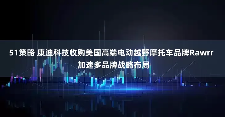 51策略 康迪科技收购美国高端电动越野摩托车品牌Rawrr  加速多品牌战略布局