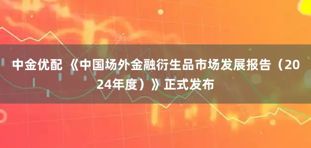 中金优配 《中国场外金融衍生品市场发展报告（2024年度）》正式发布