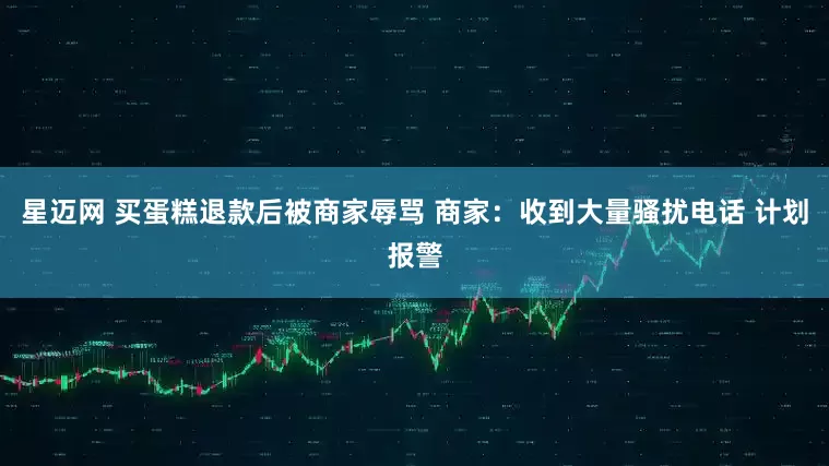 星迈网 买蛋糕退款后被商家辱骂 商家：收到大量骚扰电话 计划报警