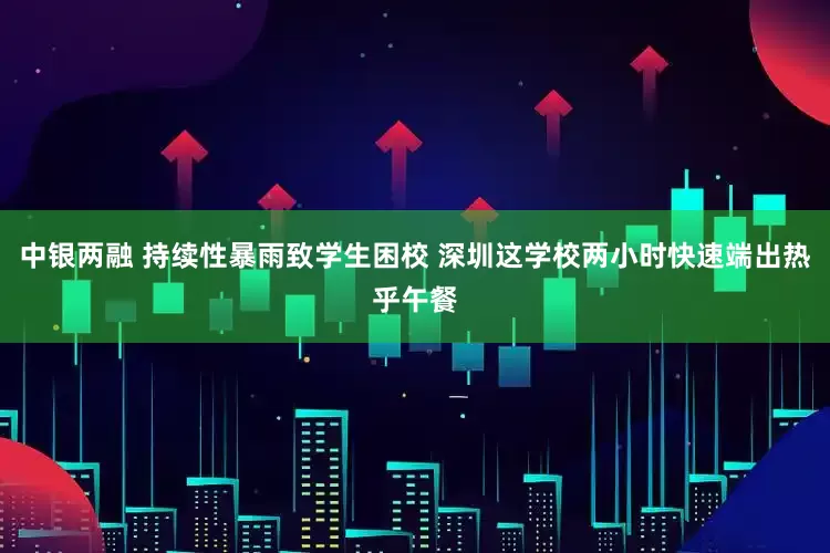 中银两融 持续性暴雨致学生困校 深圳这学校两小时快速端出热乎午餐